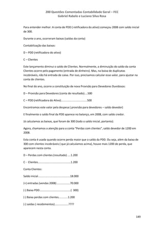 200 Questões Comentadas Contabilidade Geral – FCC
Gabriel Rabelo e Luciano Silva Rosa
149
Para entender melhor: A conta de PDD ( retificadora do ativo) começou 2008 com saldo inicial
de 300.
Durante o ano, ocorreram baixas (saídas da conta)
Contabilização das baixas:
D – PDD (retificadora do ativo)
C – Clientes
Este lançamento diminui o saldo de Clientes. Normalmente, a diminuição do saldo da conta
Clientes ocorre pelo pagamento (entrada de dinheiro). Mas, na baixa de duplicatas
incobráveis, não há entrada de caixa. Por isso, precisamos calcular esse valor, para ajustar na
conta de clientes.
No final do ano, ocorre a constituição de nova Provisão para Devedores Duvidosos:
D – Provisão para Devedores (conta de resultado)....500
C – PDD (retificadora do Ativo)..................................500
Encontramos este valor pela despesa ( provisão para devedores – saldo devedor)
E finalmente o saldo final da PDD aparece no balanço, em 2008, com saldo credor.
Já calculamos as baixas, que foram de 300 (todo o saldo inicial, portanto).
Agora, chamamos a atenção para a conta “Perdas com clientes”, saldo devedor de 1200 em
2008.
Esta conta é usada quando ocorre perda maior que o saldo da PDD. Ou seja, além da baixa de
300 com clientes incobráveis ( que já calculamos acima), houve mais 1200 de perda, que
aparecem nesta conta.
D – Perdas com clientes (resultado) ....1.200
C - Clientes...........................................1.200
Conta Clientes:
Saldo inicial..........................................18.000
(+) entradas (vendas 2008) .................70.000
(-) Baixa PDD.........................................( 300)
(-) Baixa perdas com clientes............1.200
(-) saídas ( recebimentos)..................????
 