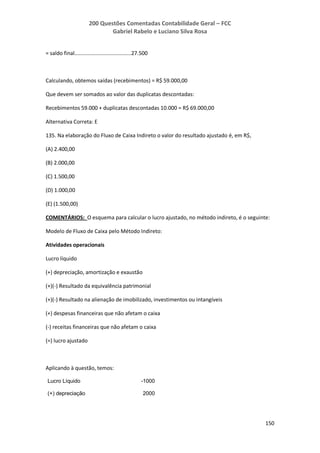 200 Questões Comentadas Contabilidade Geral – FCC
Gabriel Rabelo e Luciano Silva Rosa
150
= saldo final......................................27.500
Calculando, obtemos saídas (recebimentos) = R$ 59.000,00
Que devem ser somados ao valor das duplicatas descontadas:
Recebimentos 59.000 + duplicatas descontadas 10.000 = R$ 69.000,00
Alternativa Correta: E
135. Na elaboração do Fluxo de Caixa Indireto o valor do resultado ajustado é, em R$,
(A) 2.400,00
(B) 2.000,00
(C) 1.500,00
(D) 1.000,00
(E) (1.500,00)
COMENTÁRIOS: O esquema para calcular o lucro ajustado, no método indireto, é o seguinte:
Modelo de Fluxo de Caixa pelo Método Indireto:
Atividades operacionais
Lucro líquido
(+) depreciação, amortização e exaustão
(+)(-) Resultado da equivalência patrimonial
(+)(-) Resultado na alienação de imobilizado, investimentos ou intangíveis
(+) despesas financeiras que não afetam o caixa
(-) receitas financeiras que não afetam o caixa
(=) lucro ajustado
Aplicando à questão, temos:
Lucro Líquido -1000
(+) depreciação 2000
 
