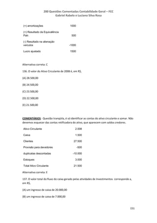 200 Questões Comentadas Contabilidade Geral – FCC
Gabriel Rabelo e Luciano Silva Rosa
151
(+) amortizações 1000
(+) Resultado da Equivalência
Patr. 500
(-) Resultado na alienação
veículos -1000
Lucro ajustado 1500
Alternativa correta: C
136. O valor do Ativo Circulante de 2008 é, em R$,
(A) 28.500,00
(B) 24.500,00
(C) 23.500,00
(D) 22.500,00
(E) 21.500,00
COMENTÁRIOS: Questão tranqüila, é só identificar as contas do ativo circulante e somar. Não
devemos esquecer das contas retificadora do ativo, que aparecem com saldos credores.
Ativo Circulante 2.008
Caixa 1.500
Clientes 27.500
Provisão para devedores -500
duplicatas descontadas -10.000
Estoques 3.000
Total Ativo Circulante 21.500
Alternativa correta: E
137. O valor total do fluxo do caixa gerado pelas atividades de Investimentos corresponde a,
em R$,
(A) um ingresso de caixa de 20.000,00
(B) um ingresso de caixa de 7.000,00
 