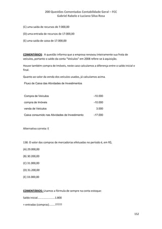 200 Questões Comentadas Contabilidade Geral – FCC
Gabriel Rabelo e Luciano Silva Rosa
152
(C) uma saída de recursos de 7.000,00
(D) uma entrada de recursos de 17.000,00
(E) uma saída de caixa de 17.000,00
COMENTÁRIOS: A questão informa que a empresa renovou inteiramente sua frota de
veículos, portanto o saldo da conta “Veículos” em 2008 refere-se à aquisição.
Houve também compra de Imóveis, neste caso calculamos a diferença entre o saldo inicial e
final.
Quanto ao valor da venda dos veículos usados, já calculamos acima.
Fluxo de Caixa das Atividades de Investimentos
Compra de Veículos -10.000
compra de Imóveis -10.000
venda de Veículos 3.000
Caixa consumido nas Atividades de Investimento -17.000
Alternativa correta: E
138. O valor das compras de mercadorias efetuadas no período é, em R$,
(A) 29.000,00
(B) 30.200,00
(C) 31.000,00
(D) 31.200,00
(E) 33.000,00
COMENTÁRIOS: Usamos a fórmula de sempre na conta estoque:
Saldo inicial.......................1.800
+ entradas (compras)........?????
 