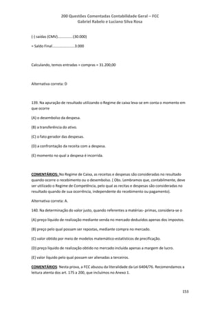 200 Questões Comentadas Contabilidade Geral – FCC
Gabriel Rabelo e Luciano Silva Rosa
153
(-) saídas (CMV)...............(30.000)
= Saldo Final......................3.000
Calculando, temos entradas = compras = 31.200,00
Alternativa correta: D
139. Na apuração de resultado utilizando o Regime de caixa leva-se em conta o momento em
que ocorre
(A) o desembolso da despesa.
(B) a transferência do ativo.
(C) o fato gerador das despesas.
(D) a confrontação da receita com a despesa.
(E) momento no qual a despesa é incorrida.
COMENTÁRIOS: No Regime de Caixa, as receitas e despesas são consideradas no resultado
quando ocorre o recebimento ou o desembolso. ( Obs. Lembramos que, contabilmente, deve
ser utilizado o Regime de Competência, pelo qual as recitas e despesas são consideradas no
resultado quando de sua ocorrência, independente do recebimento ou pagamento).
Alternativa correta: A.
140. Na determinação do valor justo, quando referentes a matérias- primas, considera-se o
(A) preço líquido de realização mediante venda no mercado deduzidos apenas dos impostos.
(B) preço pelo qual possam ser repostas, mediante compra no mercado.
(C) valor obtido por meio de modelos matemático-estatísticos de precificação.
(D) preço líquido de realização obtido no mercado incluída apenas a margem de lucro.
(E) valor líquido pelo qual possam ser alienadas a terceiros.
COMENTÁRIOS: Nesta prova, a FCC abusou da literalidade da Lei 6404/76. Recomendamos a
leitura atenta dos art. 175 a 200, que incluímos no Anexo 1.
 