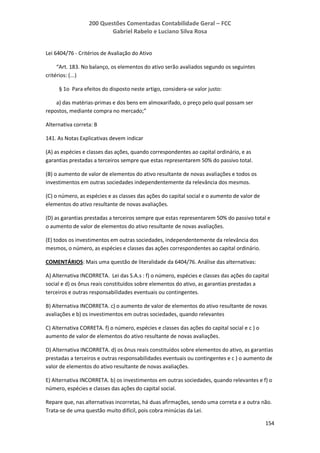 200 Questões Comentadas Contabilidade Geral – FCC
Gabriel Rabelo e Luciano Silva Rosa
154
Lei 6404/76 - Critérios de Avaliação do Ativo
“Art. 183. No balanço, os elementos do ativo serão avaliados segundo os seguintes
critérios: (...)
§ 1o Para efeitos do disposto neste artigo, considera-se valor justo:
a) das matérias-primas e dos bens em almoxarifado, o preço pelo qual possam ser
repostos, mediante compra no mercado;”
Alternativa correta: B
141. As Notas Explicativas devem indicar
(A) as espécies e classes das ações, quando correspondentes ao capital ordinário, e as
garantias prestadas a terceiros sempre que estas representarem 50% do passivo total.
(B) o aumento de valor de elementos do ativo resultante de novas avaliações e todos os
investimentos em outras sociedades independentemente da relevância dos mesmos.
(C) o número, as espécies e as classes das ações do capital social e o aumento de valor de
elementos do ativo resultante de novas avaliações.
(D) as garantias prestadas a terceiros sempre que estas representarem 50% do passivo total e
o aumento de valor de elementos do ativo resultante de novas avaliações.
(E) todos os investimentos em outras sociedades, independentemente da relevância dos
mesmos, o número, as espécies e classes das ações correspondentes ao capital ordinário.
COMENTÁRIOS: Mais uma questão de literalidade da 6404/76. Análise das alternativas:
A) Alternativa INCORRETA. Lei das S.A.s : f) o número, espécies e classes das ações do capital
social e d) os ônus reais constituídos sobre elementos do ativo, as garantias prestadas a
terceiros e outras responsabilidades eventuais ou contingentes.
B) Alternativa INCORRETA. c) o aumento de valor de elementos do ativo resultante de novas
avaliações e b) os investimentos em outras sociedades, quando relevantes
C) Alternativa CORRETA. f) o número, espécies e classes das ações do capital social e c ) o
aumento de valor de elementos do ativo resultante de novas avaliações.
D) Alternativa INCORRETA. d) os ônus reais constituídos sobre elementos do ativo, as garantias
prestadas a terceiros e outras responsabilidades eventuais ou contingentes e c ) o aumento de
valor de elementos do ativo resultante de novas avaliações.
E) Alternativa INCORRETA. b) os investimentos em outras sociedades, quando relevantes e f) o
número, espécies e classes das ações do capital social.
Repare que, nas alternativas incorretas, há duas afirmações, sendo uma correta e a outra não.
Trata-se de uma questão muito difícil, pois cobra minúcias da Lei.
 