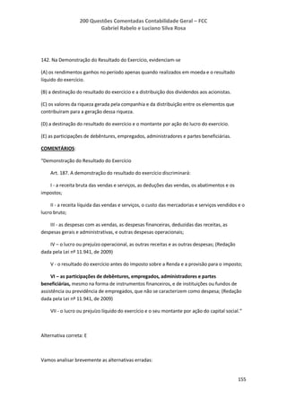 200 Questões Comentadas Contabilidade Geral – FCC
Gabriel Rabelo e Luciano Silva Rosa
155
142. Na Demonstração do Resultado do Exercício, evidenciam-se
(A) os rendimentos ganhos no período apenas quando realizados em moeda e o resultado
líquido do exercício.
(B) a destinação do resultado do exercício e a distribuição dos dividendos aos acionistas.
(C) os valores da riqueza gerada pela companhia e da distribuição entre os elementos que
contribuíram para a geração dessa riqueza.
(D) a destinação do resultado do exercício e o montante por ação do lucro do exercício.
(E) as participações de debêntures, empregados, administradores e partes beneficiárias.
COMENTÁRIOS:
“Demonstração do Resultado do Exercício
Art. 187. A demonstração do resultado do exercício discriminará:
I - a receita bruta das vendas e serviços, as deduções das vendas, os abatimentos e os
impostos;
II - a receita líquida das vendas e serviços, o custo das mercadorias e serviços vendidos e o
lucro bruto;
III - as despesas com as vendas, as despesas financeiras, deduzidas das receitas, as
despesas gerais e administrativas, e outras despesas operacionais;
IV – o lucro ou prejuízo operacional, as outras receitas e as outras despesas; (Redação
dada pela Lei nº 11.941, de 2009)
V - o resultado do exercício antes do Imposto sobre a Renda e a provisão para o imposto;
VI – as participações de debêntures, empregados, administradores e partes
beneficiárias, mesmo na forma de instrumentos financeiros, e de instituições ou fundos de
assistência ou previdência de empregados, que não se caracterizem como despesa; (Redação
dada pela Lei nº 11.941, de 2009)
VII - o lucro ou prejuízo líquido do exercício e o seu montante por ação do capital social.”
Alternativa correta: E
Vamos analisar brevemente as alternativas erradas:
 