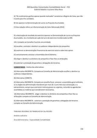 200 Questões Comentadas Contabilidade Geral – FCC
Gabriel Rabelo e Luciano Silva Rosa
156
A) “Os rendimentos ganhos apenas quando realizados” caracteriza o Regime de Caixa, que não
é aceito para fins contábeis.
B) Isto aparece na Demonstração de Lucros ou Prejuízos Acumulados
C) Esta redação refere-se à Demonstração do Valor Adicionado (DVA)
D) a destinação do resultado do exercício aparece na Demonstração de Lucros ou Prejuízos
Acumulados. Já o montante por ação do lucro do exercício é evidenciado na DRE.
143. Compete ao Conselho Fiscal de uma entidade
(A) escolher, contratar e destituir os auditores independentes da companhia.
(B) examinar as demonstrações financeiras do exercício social e sobre elas opinar.
(C) exclusivamente convocar a Assembléia Geral Ordinária.
(D) eleger e destituir os diretores da companhia e fixar-lhes as atribuições.
(E) autorizar a prestação de garantias a obrigações de terceiros.
COMENTÁRIOS: Análise das alternativas:
(A) Alternativa INCORRETA. Compete ao Conselho de Administração escolher e destituir os
auditores independentes.
(B) Alternativa CORRETA.
(C) Alternativa INCORRETA. Compete ao conselho fiscal convocar a assembléia-geral ordinária,
se os órgãos da administração retardarem por mais de 1 (um) mês essa convocação, e a
extraordinária, sempre que ocorrerem motivos graves ou urgentes, incluindo na agenda das
assembléias as matérias que considerarem necessárias;
(D) Alternativa INCORRETA. eleger e destituir os diretores da companhia e fixar-lhes as
atribuições compete ao Conselho de Administração.
(E) Alternativa INCORRETA. autorizar a prestação de garantias a obrigações de terceiros
compete ao Conselho de Administração
TRIBUNAL REGIONAL DO TRABALHO DA 16a REGIÃO
Analista Judiciário
Área Administrativa - Especialidade Contabilidade
 