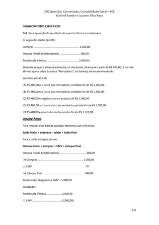 200 Questões Comentadas Contabilidade Geral – FCC
Gabriel Rabelo e Luciano Silva Rosa
157
CONHECIMENTOS ESPECÍFICOS
144. Para apuração do resultado do exercício foram considerados
os seguintes dados (em R$):
Compras ............................................................. 1.200,00
Estoque inicial de Mercadorias ........................... 360,00
Receitas de Vendas............................................ 2.600,00
Sabendo-se que o estoque existente, no momento, alcançava o valor de R$ 480,00, é correto
afirmar que o saldo da conta "Mercadoria", no balanço de encerramento do
exercício social, é de
(A) R$ 480,00 e o custo das mercadorias vendidas foi de R$ 1.200,00.
(B) R$ 480,00 e o custo das mercadorias vendidas foi de R$ 1.400,00.
(C) R$ 480,00 e registrou-se um prejuízo de R$ 1.080,00.
(D) R$ 480,00 e o lucro bruto de vendas do período foi de R$ 1.080,00.
(E) R$ 480,00 e o lucro bruto das vendas foi de R$ 1.520,00.
COMENTÁRIOS:
Para resolver esse tipo de questão, devemos usar a fórmula:
Saldo inicial + entradas – saídas = Saldo final
Para a conta estoque, temos:
Estoque inicial + compras – CMV = estoque final
Estoque inicial de Mercadorias ................................... 360,00
(+) Compras ............................................................. 1.200,00
(-) CMV ???
(=) Estoque final..........................................................480,00
Resolvendo, chegamos a CMV = 1.080,00
Resultado :
Receitas de Vendas......................2.600,00
(-) CMV........................................(1.080,00)
 