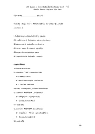 200 Questões Comentadas Contabilidade Geral – FCC
Gabriel Rabelo e Luciano Silva Rosa
158
Lucro Bruto..................................1.520,00
Portanto, estoque final = $ 480 e lucro bruto das vendas = $ 1.520,00
Alternativa E.
145. Ocorre aumento de Patrimônio Líquido:
(A) recebimento de duplicatas a receber, com juros.
(B) pagamento de obrigações em dinheiro.
(C) compra à vista de móveis e utensílios.
(D) compra de mercadorias a prazo.
(E) recebimento de duplicadas a receber.
COMENTÁRIOS:
Análise das alternativas:
A) Alternativa CORRETA. Contabilização:
D – Caixa ou bancos
C – Receitas Financeiras – Juros ativos
C – Duplicatas a Receber
Portanto, nessa hipótese, ocorre aumento do PL.
B) Alternativa INCORRETA. Contabilização :
D – Obrigações a pagar (Passivo)
C – Caixa ou Banco (Ativo)
Não afeta o PL
C) Alternativa INCORRETA. Contabilização :
D – Imobilizado – Móveis e Utensílios (Ativo)
C – Caixa ou Banco (Ativo)
Não afeta o PL
 
