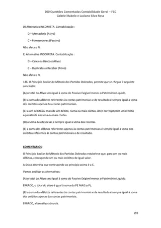 200 Questões Comentadas Contabilidade Geral – FCC
Gabriel Rabelo e Luciano Silva Rosa
159
D) Alternativa INCORRETA. Contabilização :
D – Mercadoria (Ativo)
C – Fornecedores (Passivo)
Não afeta o PL
E) Alternativa INCORRETA. Contabilização :
D – Caixa ou Bancos (Ativo)
C – Duplicatas a Receber (Ativo)
Não afeta o PL
146. O Princípio basilar do Método das Partidas Dobradas, permite que se chegue à seguinte
conclusão:
(A) o total do Ativo será igual à soma do Passivo Exigível menos o Patrimônio Líquido.
(B) a soma dos débitos referentes às contas patrimoniais e de resultado é sempre igual à soma
dos créditos apenas das contas patrimoniais.
(C) a um débito ou mais de um débito, numa ou mais contas, deve corresponder um crédito
equivalente em uma ou mais contas.
(D) a soma das despesas é sempre igual à soma das receitas.
(E) a soma dos débitos referentes apenas às contas patrimoniais é sempre igual à soma dos
créditos referentes às contas patrimoniais e de resultado.
COMENTÁRIOS:
O Princípio basilar do Método das Partidas Dobradas estabelece que, para um ou mais
débitos, corresponde um ou mais créditos de igual valor.
A única assertiva que corresponde ao princípio acima é a C.
Vamos analisar as alternativas:
(A) o total do Ativo será igual à soma do Passivo Exigível menos o Patrimônio Líquido.
ERRADO, o total do ativo é igual à soma do PE MAIS o PL.
(B) a soma dos débitos referentes às contas patrimoniais e de resultado é sempre igual à soma
dos créditos apenas das contas patrimoniais.
ERRADO, alternativa absurda.
 
