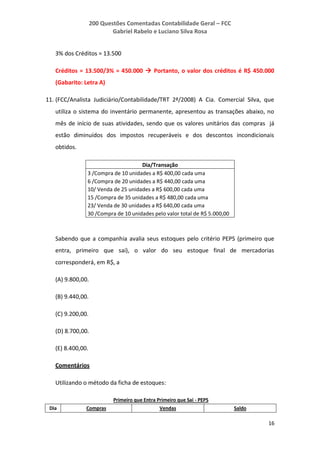 200 Questões Comentadas Contabilidade Geral – FCC
Gabriel Rabelo e Luciano Silva Rosa
16
3% dos Créditos = 13.500
Créditos = 13.500/3% = 450.000  Portanto, o valor dos créditos é R$ 450.000
(Gabarito: Letra A)
11. (FCC/Analista Judiciário/Contabilidade/TRT 2ª/2008) A Cia. Comercial Silva, que
utiliza o sistema do inventário permanente, apresentou as transações abaixo, no
mês de início de suas atividades, sendo que os valores unitários das compras já
estão diminuídos dos impostos recuperáveis e dos descontos incondicionais
obtidos.
Dia/Transação
3 /Compra de 10 unidades a R$ 400,00 cada uma
6 /Compra de 20 unidades a R$ 440,00 cada uma
10/ Venda de 25 unidades a R$ 600,00 cada uma
15 /Compra de 35 unidades a R$ 480,00 cada uma
23/ Venda de 30 unidades a R$ 640,00 cada uma
30 /Compra de 10 unidades pelo valor total de R$ 5.000,00
Sabendo que a companhia avalia seus estoques pelo critério PEPS (primeiro que
entra, primeiro que sai), o valor do seu estoque final de mercadorias
corresponderá, em R$, a
(A) 9.800,00.
(B) 9.440,00.
(C) 9.200,00.
(D) 8.700,00.
(E) 8.400,00.
Comentários
Utilizando o método da ficha de estoques:
Primeiro que Entra Primeiro que Sai - PEPS
Dia Compras Vendas Saldo
 