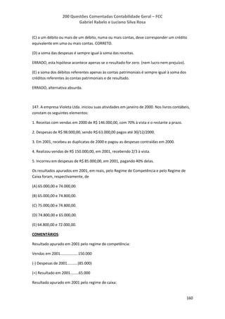 200 Questões Comentadas Contabilidade Geral – FCC
Gabriel Rabelo e Luciano Silva Rosa
160
(C) a um débito ou mais de um débito, numa ou mais contas, deve corresponder um crédito
equivalente em uma ou mais contas. CORRETO.
(D) a soma das despesas é sempre igual à soma das receitas.
ERRADO, esta hipótese acontece apenas se o resultado for zero. (nem lucro nem prejuízo).
(E) a soma dos débitos referentes apenas às contas patrimoniais é sempre igual à soma dos
créditos referentes às contas patrimoniais e de resultado.
ERRADO, alternativa absurda.
147. A empresa Violeta Ltda. iniciou suas atividades em janeiro de 2000. Nos livros contábeis,
constam os seguintes elementos:
1. Receitas com vendas em 2000 de R$ 146.000,00, com 70% à vista e o restante a prazo.
2. Despesas de R$ 98.000,00, sendo R$ 63.000,00 pagos até 30/12/2000.
3. Em 2001, recebeu as duplicatas de 2000 e pagou as despesas contraídas em 2000.
4. Realizou vendas de R$ 150.000,00, em 2001, recebendo 2/3 à vista.
5. Incorreu em despesas de R$ 85.000,00, em 2001, pagando 40% delas.
Os resultados apurados em 2001, em reais, pelo Regime de Competência e pelo Regime de
Caixa foram, respectivamente, de
(A) 65.000,00 e 74.000,00.
(B) 65.000,00 e 74.800,00.
(C) 75.000,00 e 74.800,00.
(D) 74.800,00 e 65.000,00.
(E) 64.800,00 e 72.000,00.
COMENTÁRIOS:
Resultado apurado em 2001 pelo regime de competência:
Vendas em 2001.................150.000
(-) Despesas de 2001..........(85.000)
(=) Resultado em 2001........65.000
Resultado apurado em 2001 pelo regime de caixa:
 