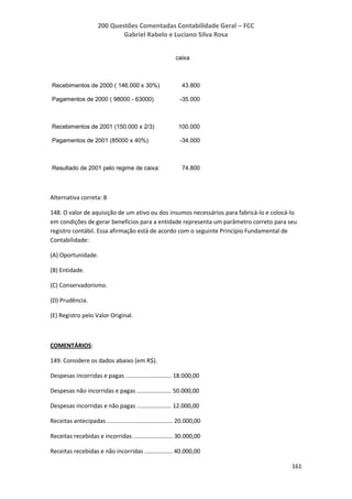200 Questões Comentadas Contabilidade Geral – FCC
Gabriel Rabelo e Luciano Silva Rosa
161
caixa
Recebimentos de 2000 ( 146.000 x 30%) 43.800
Pagamentos de 2000 ( 98000 - 63000) -35.000
Recebimentos de 2001 (150.000 x 2/3) 100.000
Pagamentos de 2001 (85000 x 40%) -34.000
Resultado de 2001 pelo regime de caixa: 74.800
Alternativa correta: B
148. O valor de aquisição de um ativo ou dos insumos necessários para fabricá-lo e colocá-lo
em condições de gerar benefícios para a entidade representa um parâmetro correto para seu
registro contábil. Essa afirmação está de acordo com o seguinte Princípio Fundamental de
Contabilidade:
(A) Oportunidade.
(B) Entidade.
(C) Conservadorismo.
(D) Prudência.
(E) Registro pelo Valor Original.
COMENTÁRIOS:
149. Considere os dados abaixo (em R$).
Despesas incorridas e pagas ............................ 18.000,00
Despesas não incorridas e pagas ..................... 50.000,00
Despesas incorridas e não pagas ..................... 12.000,00
Receitas antecipadas ........................................ 20.000,00
Receitas recebidas e incorridas ........................ 30.000,00
Receitas recebidas e não incorridas ................. 40.000,00
 
