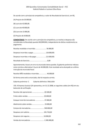 200 Questões Comentadas Contabilidade Geral – FCC
Gabriel Rabelo e Luciano Silva Rosa
162
De acordo com o princípio da competência, o valor do Resultado do Exercício é, em R$,
(A) Prejuízo de 20.000,00.
(B) Lucro de 42.000,00.
(C) Lucro de 40.000,00.
(D) Lucro de 12.000,00.
(E) Prejuízo de 8.000,00.
COMENTÁRIOS: De acordo com o princípio da competência, as receitas e despesas são
consideradas no Resultado quando INCORRIDAS, independente do efetivo recebimento ou
pagamento.
Receitas recebidas e incorridas ........................ 30.000,00
Despesas incorridas e pagas ............................ (18.000,00)
Despesas incorridas e não pagas ..................... (12.000,00)
Resultado do Exercício.........................................0,00
Aparentemente, houve um erro no enunciado desta questão. O gabarito preliminar indicava
como correta a alternativa C (Lucro de 40.000,00). Este resultado seria alcançado se a última
instrução do enunciado fosse:
Receitas NÃO recebidas e incorridas ................. 40.000,00
Da forma como está o enunciado, não há resposta correta.
Gabarito preliminar: C Gabarito definitivo: ANULADA
150. A Empresa Sucesso S/A apresentou, em 31.12.2008, os seguintes saldos (em R$) em seu
balancete de verificação:
Receitas não operacionais ........................... 20.500,00
Fretes sobre vendas .................................... 20.000,00
Estoque inicial de mercadorias .................... 37.000,00
Abatimento sobre vendas............................. 19.000,00
Compra de mercadorias............................... 500.000,00
Despesas com salários ................................ 245.750,00
Despesas com seguros................................ 10.000,00
Vendas de mercadorias ............................... 1.500.000,00
 