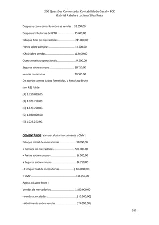 200 Questões Comentadas Contabilidade Geral – FCC
Gabriel Rabelo e Luciano Silva Rosa
163
Despesas com comissão sobre as vendas .. 32.500,00
Despesas tributárias de IPTU ...................... 25.000,00
Estoque final de mercadorias....................... 245.000,00
Fretes sobre compras .................................. 16.000,00
ICMS sobre vendas...................................... 112.500,00
Outras receitas operacionais........................ 24.500,00
Seguros sobre compra................................. 10.750,00
vendas canceladas ...................................... 20.500,00
De acordo com os dados fornecidos, o Resultado Bruto
(em R$) foi de
(A) 1.250.029,00.
(B) 1.029.250,00.
(C) 1.129.250,00.
(D) 1.030.000,00.
(E) 1.025.250,00.
COMENTÁRIOS: Vamos calcular inicialmente o CMV :
Estoque inicial de mercadorias ..................... 37.000,00
+ Compra de mercadorias............................ 500.000,00
+ Fretes sobre compras ................................. 16.000,00
+ Seguros sobre compra................................. 10.750,00
- Estoque final de mercadorias....................( 245.000,00)
= CMV.............................................................318.750,00
Agora, o Lucro Bruto :
Vendas de mercadorias ............................... 1.500.000,00
- vendas canceladas ........................................( 20.500,00)
- Abatimento sobre vendas.............................( 19.000,00)
 