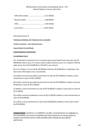 200 Questões Comentadas Contabilidade Geral – FCC
Gabriel Rabelo e Luciano Silva Rosa
164
- ICMS sobre vendas......................................( 112.500,00)
= Receita Líquida...........................................1.348.000,00
- CMV............................................................( 318.750,00)
= Lucro Bruto................................................1.029.250,00
Alternativa Correta: B
TRIBUNAL REGIONAL DO TRABALHO DA 3a REGIÃO
Analista Judiciário - Área Administrativa
Especialidade Contabilidade
CONHECIMENTOS ESPECÍFICOS
Contabilidade Geral
151. O Patrimônio Líquido da Cia. B é composto apenas pelo Capital Social, cujo valor é de R$
300.000,00. Sabe-se que a Cia. B possui apenas ações ordinárias, que a Cia. A adquiriu 70% das
ações da Cia. B por R$ 210.000,00 em 31/12/X7 e que, durante
X8, a Cia. B obteve um lucro de R$ 100.000,00 e distribuiu R$ 30.000,00 em dividendos. Com
base nestas informações a Cia. A, durante X8,
(A) creditou receita de equivalência patrimonial no valor de R$ 70.000,00 e creditou a conta
investimento no valor de R$ 21.000,00.
(B) creditou receita de equivalência patrimonial no valor de R$ 49.000,00 e creditou receita de
dividendos no valor de R$ 21.000,00.
(C) debitou a conta investimento no valor de R$ 70.000,00 e creditou a conta caixa no valor de
R$ 21.000,00.
(D) creditou receita de dividendos no valor de R$ 21.000,00 e debitou a conta investimento no
valor de R$ 49.000,00.
(E) creditou a conta investimento no valor de R$ 100.000,00 e debitou a conta caixa no valor
de R$ 30.000,00.
COMENTÁRIOS: Conforme a Lei 6404/76, art.248, os investimentos em coligadas ou
em controladas e em outras sociedades que façam parte de um mesmo grupo ou
estejam sob controle comum serão avaliados pelo método da equivalência
patrimonial.
 