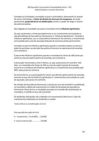 200 Questões Comentadas Contabilidade Geral – FCC
Gabriel Rabelo e Luciano Silva Rosa
165
Considera-se controlada a sociedade na qual a controladora, diretamente ou através
de outras controladas, é titular de direitos de sócio que lhe assegurem, de modo
permanente, preponderância nas deliberações sociais e o poder de eleger a maioria
dos administradores.
São coligadas as sociedades nas quais a investidora tenha influência significativa.
Ou seja, atualmente, a chave para determinar se um investimento será avaliado ou
não pelo Método da Equivalência Patrimonial é a “Influência Significativa”. Existindo a
influência significativa, usa-se a Equivalência Patrimonial. Do contrário, o investimento
será avaliado pelo custo de aquisição deduzido de eventuais perdas permanentes.
Considera-se que há influência significativa quando a investidora detém ou exerce o
poder de participar nas decisões das políticas financeira ou operacional da investida,
sem controlá-la.
É presumida influência significativa quando a investidora for titular de 20% (vinte por
cento) ou mais do capital votante da investida, sem controlá-la.
A presunção mencionada a cima é relativa, ou seja, aceita prova em contrário. Vale
dizer, se a investidora for titular de 20% ou mais do capital votante da investida,
presume-se a existência de influência significativa e o investimento será avaliado pelo
MEP, salvo prova em contrário.
Da mesma forma, se a participação for menor que 20% do capital votante da investida,
presume-se que não há influência significativa e i investimentos será avaliado ao custo
de aquisição, salvo prova em contrário.
No método da Equivalência Patrimonial, a parcela do lucro da investida é contabilizada
na investidora a débito de Investimento e a crédito de Resultado da Equivalência
Patrimonial. Dessa forma, os resultados apurados na investida são reconhecidos na
investidora, à medida em que vão ocorrendo.
Os dividendos distribuídos são creditados em investimentos (diminuem o valor do
investimento) e debitados em dividendos a receber.
Vamos efetuar as contabilizações na Cia A:
Pela aquisição das ações da Cia B:
D – Investimentos – Cia B (AÑC)......210.000
C –Caixa ou bancos (AC)...................210.000
 