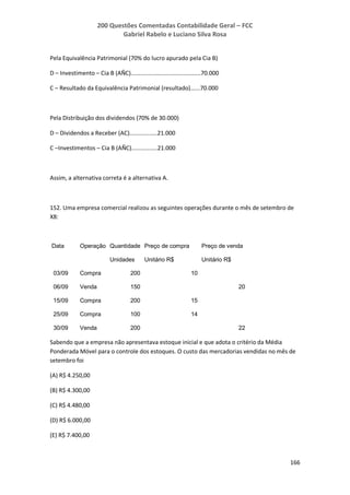200 Questões Comentadas Contabilidade Geral – FCC
Gabriel Rabelo e Luciano Silva Rosa
166
Pela Equivalência Patrimonial (70% do lucro apurado pela Cia B)
D – Investimento – Cia B (AÑC)...........................................70.000
C – Resultado da Equivalência Patrimonial (resultado)......70.000
Pela Distribuição dos dividendos (70% de 30.000)
D – Dividendos a Receber (AC).................21.000
C –Investimentos – Cia B (AÑC)................21.000
Assim, a alternativa correta é a alternativa A.
152. Uma empresa comercial realizou as seguintes operações durante o mês de setembro de
X8:
Data Operação Quantidade Preço de compra Preço de venda
Unidades Unitário R$ Unitário R$
03/09 Compra 200 10
06/09 Venda 150 20
15/09 Compra 200 15
25/09 Compra 100 14
30/09 Venda 200 22
Sabendo que a empresa não apresentava estoque inicial e que adota o critério da Média
Ponderada Móvel para o controle dos estoques. O custo das mercadorias vendidas no mês de
setembro foi
(A) R$ 4.250,00
(B) R$ 4.300,00
(C) R$ 4.480,00
(D) R$ 6.000,00
(E) R$ 7.400,00
 