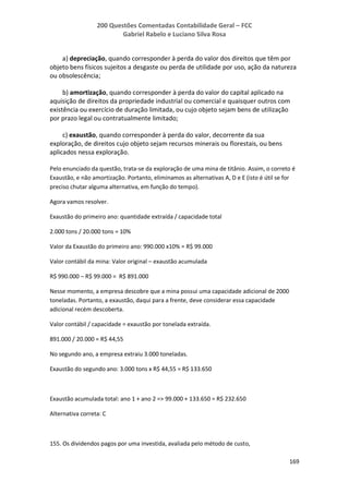 200 Questões Comentadas Contabilidade Geral – FCC
Gabriel Rabelo e Luciano Silva Rosa
169
a) depreciação, quando corresponder à perda do valor dos direitos que têm por
objeto bens físicos sujeitos a desgaste ou perda de utilidade por uso, ação da natureza
ou obsolescência;
b) amortização, quando corresponder à perda do valor do capital aplicado na
aquisição de direitos da propriedade industrial ou comercial e quaisquer outros com
existência ou exercício de duração limitada, ou cujo objeto sejam bens de utilização
por prazo legal ou contratualmente limitado;
c) exaustão, quando corresponder à perda do valor, decorrente da sua
exploração, de direitos cujo objeto sejam recursos minerais ou florestais, ou bens
aplicados nessa exploração.
Pelo enunciado da questão, trata-se da exploração de uma mina de titânio. Assim, o correto é
Exaustão, e não amortização. Portanto, eliminamos as alternativas A, D e E (isto é útil se for
preciso chutar alguma alternativa, em função do tempo).
Agora vamos resolver.
Exaustão do primeiro ano: quantidade extraída / capacidade total
2.000 tons / 20.000 tons = 10%
Valor da Exaustão do primeiro ano: 990.000 x10% = R$ 99.000
Valor contábil da mina: Valor original – exaustão acumulada
R$ 990.000 – R$ 99.000 = R$ 891.000
Nesse momento, a empresa descobre que a mina possui uma capacidade adicional de 2000
toneladas. Portanto, a exaustão, daqui para a frente, deve considerar essa capacidade
adicional recém descoberta.
Valor contábil / capacidade = exaustão por tonelada extraída.
891.000 / 20.000 = R$ 44,55
No segundo ano, a empresa extraiu 3.000 toneladas.
Exaustão do segundo ano: 3.000 tons x R$ 44,55 = R$ 133.650
Exaustão acumulada total: ano 1 + ano 2 => 99.000 + 133.650 = R$ 232.650
Alternativa correta: C
155. Os dividendos pagos por uma investida, avaliada pelo método de custo,
 