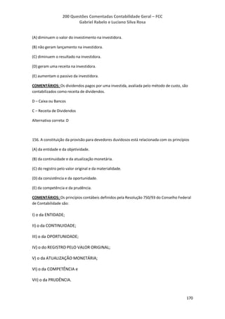 200 Questões Comentadas Contabilidade Geral – FCC
Gabriel Rabelo e Luciano Silva Rosa
170
(A) diminuem o valor do investimento na investidora.
(B) não geram lançamento na investidora.
(C) diminuem o resultado na investidora.
(D) geram uma receita na investidora.
(E) aumentam o passivo da investidora.
COMENTÁRIOS: Os dividendos pagos por uma investida, avaliada pelo método de custo, são
contabilizados como receita de dividendos.
D – Caixa ou Bancos
C – Receita de Dividendos
Alternativa correta: D
156. A constituição da provisão para devedores duvidosos está relacionada com os princípios
(A) da entidade e da objetividade.
(B) da continuidade e da atualização monetária.
(C) do registro pelo valor original e da materialidade.
(D) da consistência e da oportunidade.
(E) da competência e da prudência.
COMENTÁRIOS: Os princípios contábeis definidos pela Resolução 750/93 do Conselho Federal
de Contabilidade são:
I) o da ENTIDADE;
II) o da CONTINUIDADE;
III) o da OPORTUNIDADE;
IV) o do REGISTRO PELO VALOR ORIGINAL;
V) o da ATUALIZAÇÃO MONETÁRIA;
VI) o da COMPETÊNCIA e
VII) o da PRUDÊNCIA.
 