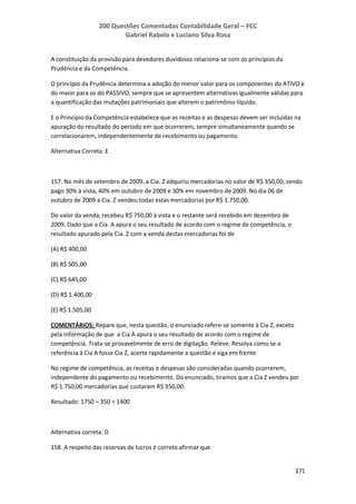 200 Questões Comentadas Contabilidade Geral – FCC
Gabriel Rabelo e Luciano Silva Rosa
171
A constituição da provisão para devedores duvidosos relaciona-se com os princípios da
Prudência e da Competência.
O princípio da Prudência determina a adoção do menor valor para os componentes do ATIVO e
do maior para os do PASSIVO, sempre que se apresentem alternativas igualmente válidas para
a quantificação das mutações patrimoniais que alterem o patrimônio líquido.
E o Princípio da Competência estabelece que as receitas e as despesas devem ser incluídas na
apuração do resultado do período em que ocorrerem, sempre simultaneamente quando se
correlacionarem, independentemente de recebimento ou pagamento.
Alternativa Correta: E
157. No mês de setembro de 2009, a Cia. Z adquiriu mercadorias no valor de R$ 350,00, sendo
pago 30% à vista, 40% em outubro de 2009 e 30% em novembro de 2009. No dia 06 de
outubro de 2009 a Cia. Z vendeu todas estas mercadorias por R$ 1.750,00.
Do valor da venda, recebeu R$ 750,00 à vista e o restante será recebido em dezembro de
2009. Dado que a Cia. A apura o seu resultado de acordo com o regime de competência, o
resultado apurado pela Cia. Z com a venda destas mercadorias foi de
(A) R$ 400,00
(B) R$ 505,00
(C) R$ 645,00
(D) R$ 1.400,00
(E) R$ 1.505,00
COMENTÁRIOS: Repare que, nesta questão, o enunciado refere-se somente à Cia Z, exceto
pela informação de que a Cia A apura o seu resultado de acordo com o regime de
competência. Trata-se provavelmente de erro de digitação. Releve. Resolva como se a
referência à Cia A fosse Cia Z, acerte rapidamente a questão e siga em frente.
No regime de competência, as receitas e despesas são consideradas quando ocorrerem,
independente do pagamento ou recebimento. Do enunciado, tiramos que a Cia Z vendeu por
R$ 1.750,00 mercadorias que custaram R$ 350,00.
Resultado: 1750 – 350 = 1400
Alternativa correta: D
158. A respeito das reservas de lucros é correto afirmar que
 