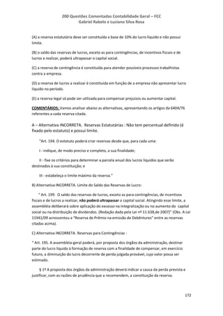 200 Questões Comentadas Contabilidade Geral – FCC
Gabriel Rabelo e Luciano Silva Rosa
172
(A) a reserva estatutária deve ser constituída a base de 10% do lucro líquido e não possui
limite.
(B) o saldo das reservas de lucros, exceto as para contingências, de incentivos fiscais e de
lucros a realizar, poderá ultrapassar o capital social.
(C) a reserva de contingência é constituída para atender possíveis processos trabalhistas
contra a empresa.
(D) a reserva de lucros a realizar é constituída em função de a empresa não apresentar lucro
líquido no período.
(E) a reserva legal só pode ser utilizada para compensar prejuízos ou aumentar capital.
COMENTÁRIOS: Vamos analisar abaixo as alternativas, apresentando os artigos da 6404/76
referentes a cada reserva citada.
A – Alternativa INCORRETA. Reservas Estatutárias : Não tem percentual definido (é
fixado pelo estatuto) e possui limite.
“Art. 194. O estatuto poderá criar reservas desde que, para cada uma:
I - indique, de modo preciso e completo, a sua finalidade;
II - fixe os critérios para determinar a parcela anual dos lucros líquidos que serão
destinados à sua constituição; e
III - estabeleça o limite máximo da reserva.”
B) Alternativa INCORRETA. Limite do Saldo das Reservas de Lucro:
“ Art. 199. O saldo das reservas de lucros, exceto as para contingências, de incentivos
fiscais e de lucros a realizar, não poderá ultrapassar o capital social. Atingindo esse limite, a
assembléia deliberará sobre aplicação do excesso na integralização ou no aumento do capital
social ou na distribuição de dividendos. (Redação dada pela Lei nº 11.638,de 2007)” (Obs. A Lei
11941/09 acrescentou a “Reserva de Prêmio na emissão de Debêntures” entre as reservas
citadas acima).
C) Alternativa INCORRETA. Reservas para Contingências :
“ Art. 195. A assembléia-geral poderá, por proposta dos órgãos da administração, destinar
parte do lucro líquido à formação de reserva com a finalidade de compensar, em exercício
futuro, a diminuição do lucro decorrente de perda julgada provável, cujo valor possa ser
estimado.
§ 1º A proposta dos órgãos da administração deverá indicar a causa da perda prevista e
justificar, com as razões de prudência que a recomendem, a constituição da reserva.
 