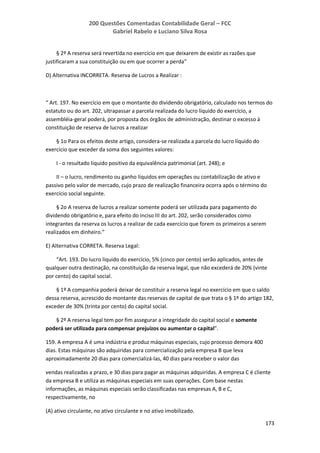 200 Questões Comentadas Contabilidade Geral – FCC
Gabriel Rabelo e Luciano Silva Rosa
173
§ 2º A reserva será revertida no exercício em que deixarem de existir as razões que
justificaram a sua constituição ou em que ocorrer a perda”
D) Alternativa INCORRETA. Reserva de Lucros a Realizar :
“ Art. 197. No exercício em que o montante do dividendo obrigatório, calculado nos termos do
estatuto ou do art. 202, ultrapassar a parcela realizada do lucro líquido do exercício, a
assembléia-geral poderá, por proposta dos órgãos de administração, destinar o excesso à
constituição de reserva de lucros a realizar
§ 1o Para os efeitos deste artigo, considera-se realizada a parcela do lucro líquido do
exercício que exceder da soma dos seguintes valores:
I - o resultado líquido positivo da equivalência patrimonial (art. 248); e
II – o lucro, rendimento ou ganho líquidos em operações ou contabilização de ativo e
passivo pelo valor de mercado, cujo prazo de realização financeira ocorra após o término do
exercício social seguinte.
§ 2o A reserva de lucros a realizar somente poderá ser utilizada para pagamento do
dividendo obrigatório e, para efeito do inciso III do art. 202, serão considerados como
integrantes da reserva os lucros a realizar de cada exercício que forem os primeiros a serem
realizados em dinheiro.”
E) Alternativa CORRETA. Reserva Legal:
“Art. 193. Do lucro líquido do exercício, 5% (cinco por cento) serão aplicados, antes de
qualquer outra destinação, na constituição da reserva legal, que não excederá de 20% (vinte
por cento) do capital social.
§ 1º A companhia poderá deixar de constituir a reserva legal no exercício em que o saldo
dessa reserva, acrescido do montante das reservas de capital de que trata o § 1º do artigo 182,
exceder de 30% (trinta por cento) do capital social.
§ 2º A reserva legal tem por fim assegurar a integridade do capital social e somente
poderá ser utilizada para compensar prejuízos ou aumentar o capital”.
159. A empresa A é uma indústria e produz máquinas especiais, cujo processo demora 400
dias. Estas máquinas são adquiridas para comercialização pela empresa B que leva
aproximadamente 20 dias para comercializá-las, 40 dias para receber o valor das
vendas realizadas a prazo, e 30 dias para pagar as máquinas adquiridas. A empresa C é cliente
da empresa B e utiliza as máquinas especiais em suas operações. Com base nestas
informações, as máquinas especiais serão classificadas nas empresas A, B e C,
respectivamente, no
(A) ativo circulante, no ativo circulante e no ativo imobilizado.
 