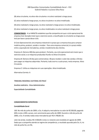 200 Questões Comentadas Contabilidade Geral – FCC
Gabriel Rabelo e Luciano Silva Rosa
174
(B) ativo circulante, no ativo não-circulante e no ativo realizável a longo prazo.
(C) ativo realizável a longo prazo, no ativo circulante e no ativo imobilizado.
(D) ativo realizável a longo prazo, no ativo realizável a longo prazo e no ativo imobilizado.
(E) ativo realizável a longo prazo, no ativo imobilizado e no ativo realizável a longo prazo
COMENTÁRIOS: A Lei 6404/76 estabelece que Na companhia em que o ciclo operacional da
empresa tiver duração maior que o exercício social, a classificação no circulante ou longo prazo
terá por base o prazo desse ciclo.
O Ciclo Operacional de uma empresa industrial é o prazo que a empresa leva para comprar
matéria-prima, produzir, vender e receber. Para uma empresa comercial, é o prazo médio
entre a aquisição de mercadorias, venda e recebimento dos clientes.
Empresa A: Demora 400 dias para produzir. Portanto, seu ciclo operacional será maior que o
exercício social, e as máquinas produzidas ficarão no Ativo Circulante.
Empresa B: Demora 20 dias para comercializar, 40 para receber o valor das vendas e 30 dias
para pagar as máquinas adquiridas. Portanto, tudo ocorre a custo prazo, nesta empresa. Ativo
Circulante.
Empresa C: Utiliza as máquinas em suas operações. Ativo Imobilizado.
Alternativa Correta: A
TRIBUNAL REGIONAL ELEITORAL DO PIAUÍ
Analista Judiciário - Área Administrativa
Especialidade Contabilidade
CONHECIMENTOS ESPECÍFICOS
Contabilidade Geral
160. No mês de junho de 2009, a Cia. A adquiriu mercadorias no valor de R$ 500,00, pagando
60% à vista e 40% a prazo, com vencimento para julho de 2009. Durante o mês de junho de
2009, a Cia. A vendeu todas estas mercadorias por R$ 4.700,00. Do
valor da venda, recebeu R$ 3.500,00 à vista e o restante será recebido em agosto de 2009.
Dado que a companhia atende ao regime de competência, o resultado apurado pela Cia. A, no
mês de junho foi, em R$,
 