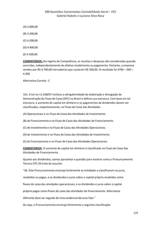 200 Questões Comentadas Contabilidade Geral – FCC
Gabriel Rabelo e Luciano Silva Rosa
175
(A) 3.000,00
(B) 3.200,00
(C) 4.200,00
(D) 4.400,00
(E) 4.500,00
COMENTÁRIOS: No regime de Competência, as receitas e despesas são consideradas quando
ocorridas, independentemente do efetivo recebimento ou pagamento. Portanto, a empresa
vendeu por R$ 4.700,00 mercadorias que custaram R$ 500,00. O resultado foi 4700 – 500 =
4.200
Alternativa Correta : C
161. A Lei no 11.638/07 instituiu a obrigatoriedade da elaboração e divulgação da
Demonstração do Fluxo de Caixa (DFC) no Brasil e definiu sua estrutura. Com base em tal
estrutura, o aumento de capital em dinheiro e os pagamentos de dividendos devem ser
classificados, respectivamente, no Fluxo de Caixa das Atividades
(A) Operacionais e no Fluxo de Caixa das Atividades de Investimento.
(B) de Financiamento e no Fluxo de Caixa das Atividades de Financiamento.
(C) de Investimento e no Fluxo de Caixa das Atividades Operacionais.
(D) de Investimento e no Fluxo de Caixa das Atividades de Investimento.
(E) de Financiamento e no Fluxo de Caixa das Atividades Operacionais.
COMENTÁRIOS: O aumento de capital em dinheiro é classificado no Fluxo de Caixa Das
Atividades de Financiamento.
Quanto aos dividendos, vamos aproveitar a questão para mostrar como o Pronunciamento
Técnico CPC 03 trata do assunto:
“36. Este Pronunciamento encoraja fortemente as entidades a classificarem os juros,
recebidos ou pagos, e os dividendos e juros sobre o capital próprio recebidos como
fluxos de caixa das atividades operacionais, e os dividendos e juros sobre o capital
próprio pagos como fluxos de caixa das atividades de financiamento. Alternativa
diferente deve ser seguida de nota evidenciando esse fato.”
Ou seja, o Pronunciamento encoraja fortemente a seguinte classificação:
 