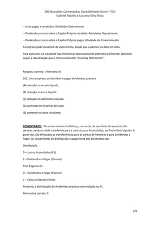 200 Questões Comentadas Contabilidade Geral – FCC
Gabriel Rabelo e Luciano Silva Rosa
176
-- Juros pagos e recebidos: Atividades Operacionais
-- Dividendos e Juros sobre o Capital Próprio recebido: Atividades Operacionais
-- Dividendos e Juros sobre o Capital Próprio pagos: Atividade de Financiamento
A empresa pode classificar de outra forma, desde que evidencie tal fato em nota.
Para concurso: se a questão não mencionar expressamente alternativa diferente, devemos
seguir a classificação que o Pronunciamento “encoraja fortemente”.
Resposta correta: Alternativa B
162. Uma empresa, ao distribuir e pagar dividendos, provoca
(A) redução na receita líquida.
(B) redução no lucro líquido.
(C) redução no patrimônio líquido.
(D) aumento em reservas de lucro.
(E) aumento no ativo circulante.
COMENTÁRIOS: No encerramento do Balanço, as contas do resultado do exercício são
zeradas, sendo o saldo transferido para a conta Lucros Acumulados, no Patrimônio Líquido. A
partir daí, são efetuadas as transferências para as contas de Reservas e para Dividendos a
Pagar. Os lançamentos de distribuição e pagamento dos dividendos são:
Distribuição
D – Lucros Acumulados (PL)
C – Dividendos a Pagar ( Passivo)
Pelo Pagamento
D – Dividendos a Pagar (Passivo)
C – Caixa ou Bancos (Ativo)
Portanto, a distribuição de dividendos provoca uma redução no PL.
Alternativa correta: C
 