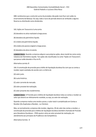 200 Questões Comentadas Contabilidade Geral – FCC
Gabriel Rabelo e Luciano Silva Rosa
177
OBS: Lembramos que a conta de Lucros Acumulados não pode mais ficar com saldo no
encerramento do Balanço. Ou seja, todo o lucro do período deverá ser atribuído a alguma
Reserva ou distribuído como dividendos.
163. Ações em Tesouraria é uma conta
(A) devedora no ativo realizável a longo prazo.
(B) devedora do patrimônio líquido.
(C) credora do patrimônio líquido.
(D) credora do passivo exigível a longo prazo.
(E) devedora do ativo circulante.
COMENTÁRIOS: Quando a empresa adquire suas próprias ações, deve mantê-las como conta
redutora do Patrimônio Líquido. Tais ações são classificadas na conta “Ações em Tesouraria”,
que possui saldo devedor e fica no PL.
Alternativa correta: B
164. A constituição de provisão para crédito de liquidação duvidosa faz com que as contas a
receber sejam avaliadas de acordo com o critério do
(A) valor justo.
(B) custo histórico.
(C) valor corrente de mercado.
(D) valor provável de realização.
(E) valor presente dos recebimentos.
COMENTÁRIOS: A Provisão para créditos de liquidação duvidoso reduz as contas a receber ao
valor que deverá ser efetivamente recebido, ou seja, ao valor de realização.
Quando a empresa realiza uma venda a prazo, o valor total é contabilizado em Contas a
Receber (Ou Duplicatas a Receber, ou Clientes).
Mas, se normalmente a empresa não receber, digamos, 2% do valor das contas a receber, a
constituição da provisão para créditos de liquidação duvidosa (também chamada de Provisão
para Devedores Duvidosos – PDD) ajusta o ativo ao valor provável de realização, em
atendimento aos princípios da Prudência e da Competência.
Alternativa Correta: D
 