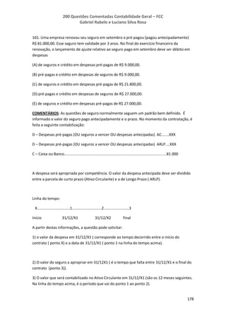 200 Questões Comentadas Contabilidade Geral – FCC
Gabriel Rabelo e Luciano Silva Rosa
178
165. Uma empresa renovou seu seguro em setembro e pré-pagou (pagou antecipadamente)
R$ 81.000,00. Esse seguro tem validade por 3 anos. No final do exercício financeiro da
renovação, o lançamento de ajuste relativo ao seguro pago em setembro deve ser débito em
despesas
(A) de seguros e crédito em despesas pré-pagas de R$ 9.000,00.
(B) pré-pagas e crédito em despesas de seguros de R$ 9.000,00.
(C) de seguros e crédito em despesas pré-pagas de R$ 21.800,00.
(D) pré-pagas e crédito em despesas de seguros de R$ 27.000,00.
(E) de seguros e crédito em despesas pré-pagas de R$ 27.000,00.
COMENTÁRIOS: As questões de seguro normalmente seguem um padrão bem definido. É
informado o valor do seguro pago antecipadamente e o prazo. No momento da contratação, é
feita a seguinte contabilização:
D – Despesas pré-pagas (OU seguros a vencer OU despesas antecipadas) AC.......XXX
D – Despesas pré-pagas (OU seguros a vencer OU despesas antecipadas) ARLP....XXX
C – Caixa ou Banco.................................................................................................81.000
A despesa será apropriada por competência. O valor da despesa antecipada deve ser dividido
entre a parcela de curto prazo (Ativo Circulante) e a de Longo Prazo ( ARLP).
Linha do tempo:
X...............................1............................2........................3
Início 31/12/X1 31/12/X2 final
A partir destas informações, a questão pode solicitar:
1) o valor da despesa em 31/12/X1 ( corresponde ao tempo decorrido entre o início do
contrato ( ponto X) e a data de 31/12/X1 ( ponto 1 na linha do tempo acima).
2) O valor do seguro a apropriar em 31/12X1 ( é o tempo que falta entre 31/12/X1 e o final do
contrato (ponto 3)).
3) O valor que será contabilizado no Ativo Circulante em 31/12/X1 (são os 12 meses seguintes.
Na linha do tempo acima, é o período que vai do ponto 1 ao ponto 2).
 