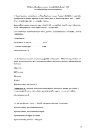200 Questões Comentadas Contabilidade Geral – FCC
Gabriel Rabelo e Luciano Silva Rosa
179
4) O valor que será contabilizado no Ativo Realizável a Longo Prazo em 31/12/X1. É o período
subseqüente ao período seguinte, ou, em termos práticos, tudo o que vencer após 12 meses.
Refere-se ao tempo entre os pontos 2 e 3 acima.
Na questão em pauta, o valor do seguro é de 81.000 com validade para 36 meses (três anos).
Assim, será apropriado o valor de 81000 / 36 = 2.250 por mês.
Entre setembro e dezembro temos 4 meses, portanto o valor da despesa será de R$ 2.250 x 2
= R$9.000,00.
Contabilização:
D – Despesas de seguros.........................9.000
C – Despesas pré-pagas..........................9.000
Alternativa correta: A
166. Um estoque adquirido em janeiro, pago 60% em fevereiro e 40% em março, vendido em
abril e recebido em maio, será custo das mercadorias vendidas na demonstração de resultado
do mês de
(A) janeiro.
(B) fevereiro.
(C) março.
(D) abril.
(E) fevereiro e do mês de março.
COMENTÁRIOS: O estoque será custo das mercadorias vendidas no mês em que ocorrer a
venda, independente do momento em que a compra foi paga ou a venda foi recebida.
Alternativa correta: D
167. De acordo com a Lei no 11.638/07, o ativo permanente é formado por
(A) Investimentos, Imobilizado e Diferido.
(B) Investimentos, Imobilizado e Intangível.
(C) Imobilizado, Intangível e Diferido.
(D) Investimentos, Diferido e Intangível.
 
