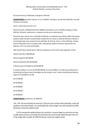 200 Questões Comentadas Contabilidade Geral – FCC
Gabriel Rabelo e Luciano Silva Rosa
180
(E) Investimentos, Imobilizado, Intangível e Diferido.
COMENTÁRIOS: Questão capciosa. A Lei 11.638/07 restringiu o uso do Ativo Diferido, mas não
extinguiu esse grupo.
Assim, a alternativa Correta é a E.
Posteriormente, a Medida Provisória 449/08, convertida na Lei 11.491/09, extinguiu o Ativo
Diferido. Portanto, atualmente, a resposta correta seria a alternativa B.
Alertamos que, mesmo com a extinção do Diferido, as empresas que tinham saldo nesse grupo
puderam optar OU pela reclassificação contábil OU em manter o saldo do Diferido e efetuar a
amortização pelo prazo anteriormente admitido, de 10 anos. Assim, o Ativo Diferido, embora
extinto (não pode mais ser lançado nada, neste grupo), poderá continuar aparecendo nos
balanços, até a sua total amortização.
168. O patrimônio líquido da Cia. ABC era composto, em 31.12.07, pelas seguintes contas:
Capital Social R$ 1.000.000,00,
Reserva Legal R$ 185.000,00,
Reserva Estatutária R$ 240.000,00
e Reserva para Contingências R$ 60.000,00.
A empresa obteve um lucro de R$ 580.000,00, no ano de 2008, e as razões que justificavam a
constituição da Reserva para Contingências não existem mais. O valor constituído de Reserva
Legal em 31/12/08 foi, em R$,
(A) 15.000,00
(B) 20.000,00
(C) 29.000,00
(D) 32.000,00
(E) 58.000,00
COMENTÁRIOS: Conforme a Lei 6404/76 :
“Art. 193. Do lucro líquido do exercício, 5% (cinco por cento) serão aplicados, antes de
qualquer outra destinação, na constituição da reserva legal, que não excederá de 20%
(vinte por cento) do capital social.
§ 1º A companhia poderá deixar de constituir a reserva legal no exercício em que
o saldo dessa reserva, acrescido do montante das reservas de capital de que trata o §
1º do artigo 182, exceder de 30% (trinta por cento) do capital social.
 