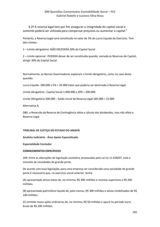 200 Questões Comentadas Contabilidade Geral – FCC
Gabriel Rabelo e Luciano Silva Rosa
181
§ 2º A reserva legal tem por fim assegurar a integridade do capital social e
somente poderá ser utilizada para compensar prejuízos ou aumentar o capital.”
Portanto, a Reserva Legal será constituída no valor de 5% do Lucro Líquido do Exercício. Tem
dois limites:
1 – Limite obrigatório: NÃO EXCEDERÁ 20% do Capital Social
2 – Limite opcional : PODERÁ deixar de ser constituída quando, somada às Reservas de Capital,
atingir 30% do Capital Social.
Normalmente, as Bancas Examinadoras exploram o limite obrigatório, como no caso desta
questão.
Lucro Líquido: 580.000 x 5% = 29.000 Valor que poderia ser destinado à Reserva Legal.
Limite obrigatório : Capital Social 1.000.000 x 20% = 200.000
Limite Obrigatório 200.000 – Saldo inicial da Reserva Legal 185.000 = 15.000
Alternativa A.
OBS: a Reversão da Reserva de Contingência afeta o cálculo dos dividendos, mas não afeta a
Reserva Legal.
TRIBUNAL DE JUSTIÇA DO ESTADO DO AMAPÁ
Analista Judiciário - Área Apoio Especializado
Especialidade Contador
CONHECIMENTOS ESPECÍFICOS
169. Entre as alterações da legislação societária, provocadas pela Lei no 11.638/07, está o
conceito de sociedades de grande porte.
De acordo com essa legislação, para uma empresa ser considerada uma sociedade de grande
porte é necessário que, no exercício social anterior, tenha
(A) apresentado ativos totais de, no mínimo, R$ 300 milhões e receitas superiores a R$ 200
milhões.
(B) apresentado patrimônio líquido de, pelo menos, R$ 300 milhões e ativos imobilizados de R$
100 milhões.
(C) emitido novas ações ordinárias de, no mínimo, R$ 50 milhões e apure no período lucro
bruto de R$ 200 milhões.
 