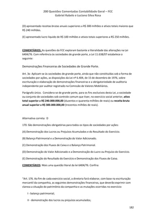 200 Questões Comentadas Contabilidade Geral – FCC
Gabriel Rabelo e Luciano Silva Rosa
182
(D) apresentado receitas brutas anuais superiores a R$ 300 milhões e ativos totais maiores que
R$ 240 milhões.
(E) apresentado lucro líquido de R$ 100 milhões e ativos totais superiores a R$ 250 milhões.
COMENTÁRIOS: As questões da FCC exploram bastante a literalidade das alterações na Lei
6404/76. Com referência às sociedades de grande porte, a Lei 11.638/07 estabelece o
seguinte:
Demonstrações Financeiras de Sociedades de Grande Porte.
Art. 3o Aplicam-se às sociedades de grande porte, ainda que não constituídas sob a forma de
sociedades por ações, as disposições da Lei nº 6.404, de 15 de dezembro de 1976, sobre
escrituração e elaboração de demonstrações financeiras e a obrigatoriedade de auditoria
independente por auditor registrado na Comissão de Valores Mobiliários.
Parágrafo único. Considera-se de grande porte, para os fins exclusivos desta Lei, a sociedade
ou conjunto de sociedades sob controle comum que tiver, no exercício social anterior, ativo
total superior a R$ 240.000.000,00 (duzentos e quarenta milhões de reais) ou receita bruta
anual superior a R$ 300.000.000,00 (trezentos milhões de reais).
Alternativa correta: D
170. São demonstrações obrigatórias para todos os tipos de sociedades por ações:
(A) Demonstração dos Lucros ou Prejuízos Acumulados e do Resultado do Exercício.
(B) Balanço Patrimonial e a Demonstração do Valor Adicionado.
(C) Demonstração dos Fluxos de Caixa e o Balanço Patrimonial.
(D) Demonstração do Valor Adicionado e a Demonstração do Lucro ou Prejuízo do Exercício.
(E) Demonstração do Resultado do Exercício e Demonstração dos Fluxos de Caixa.
COMENTÁRIOS: Mais uma questão literal da lei 6404/76. Confira:
“Art. 176. Ao fim de cada exercício social, a diretoria fará elaborar, com base na escrituração
mercantil da companhia, as seguintes demonstrações financeiras, que deverão exprimir com
clareza a situação do patrimônio da companhia e as mutações ocorridas no exercício:
I - balanço patrimonial;
II - demonstração dos lucros ou prejuízos acumulados;
 