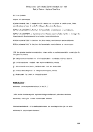 200 Questões Comentadas Contabilidade Geral – FCC
Gabriel Rabelo e Luciano Silva Rosa
184
(=) lucro ajustado
Análise das alternativas:
A) Alternativa INCORRETA. As perdas com clientes não são ajustes ao Lucro Líquido, sendo
considerada a variação da conta Provisão para Devedores Duvidosos.
B) Alternativa INCORRETA. Nenhum dos fatos citados constitui ajuste ao Lucro Líquido.
C) Alternativa CORRETA. As depreciações reconhecidas e os resultados líquidos na alienação de
investimentos são ajustados no lucro líquido, no método indireto.
D) Alternativa INCORRETA. Nenhum dos fatos citados constitui ajuste ao Lucro Líquido.
E) Alternativa INCORRETA. Nenhum dos fatos citados constitui ajuste ao Lucro Líquido.
172. São considerados itens monetários e geram perdas ou ganhos monetários em períodos de
inflação crescente os
(A) estoques mantidos entre dois períodos contábeis e o saldo dos valores a receber.
(B) saldos dos valores a receber e das disponibilidades no período.
(C) resultados de equivalência patrimonial e o saldo dos imobilizados.
(D) passivos de curto prazo e os estoques mantidos no período.
(E) imobilizados e os saldos de valores a receber.
COMENTÁRIOS:
Conforme o Pronunciamento Técnico 02 do CPC :
“Itens monetários são aqueles representados por dinheiro ou por direitos a serem
recebidos e obrigações a serem liquidadas em dinheiro.
Itens não-monetários são aqueles representados por ativos e passivos que não serão
recebidos ou liquidados em dinheiro.”
 