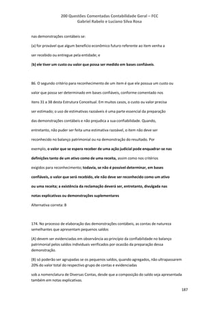 200 Questões Comentadas Contabilidade Geral – FCC
Gabriel Rabelo e Luciano Silva Rosa
187
nas demonstrações contábeis se:
(a) for provável que algum benefício econômico futuro referente ao item venha a
ser recebido ou entregue pela entidade; e
(b) ele tiver um custo ou valor que possa ser medido em bases confiáveis.
86. O segundo critério para reconhecimento de um item é que ele possua um custo ou
valor que possa ser determinado em bases confiáveis, conforme comentado nos
itens 31 a 38 desta Estrutura Conceitual. Em muitos casos, o custo ou valor precisa
ser estimado; o uso de estimativas razoáveis é uma parte essencial da preparação
das demonstrações contábeis e não prejudica a sua confiabilidade. Quando,
entretanto, não puder ser feita uma estimativa razoável, o item não deve ser
reconhecido no balanço patrimonial ou na demonstração do resultado. Por
exemplo, o valor que se espera receber de uma ação judicial pode enquadrar-se nas
definições tanto de um ativo como de uma receita, assim como nos critérios
exigidos para reconhecimento; todavia, se não é possível determinar, em bases
confiáveis, o valor que será recebido, ele não deve ser reconhecido como um ativo
ou uma receita; a existência da reclamação deverá ser, entretanto, divulgada nas
notas explicativas ou demonstrações suplementares
Alternativa correta: B
174. No processo de elaboração das demonstrações contábeis, as contas de natureza
semelhantes que apresentam pequenos saldos
(A) devem ser evidenciadas em observância ao princípio da confiabilidade no balanço
patrimonial pelos saldos individuais verificados por ocasião da preparação dessa
demonstração.
(B) só poderão ser agrupadas se os pequenos saldos, quando agregados, não ultrapassarem
20% do valor total do respectivo grupo de contas e evidenciadas
sob a nomenclatura de Diversas Contas, desde que a composição do saldo seja apresentada
também em notas explicativas.
 