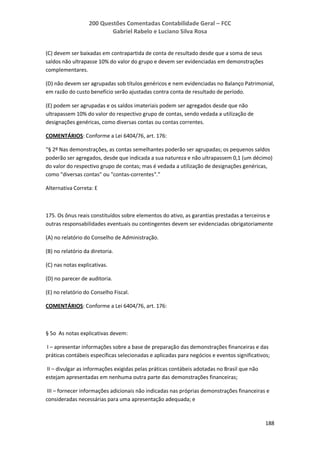 200 Questões Comentadas Contabilidade Geral – FCC
Gabriel Rabelo e Luciano Silva Rosa
188
(C) devem ser baixadas em contrapartida de conta de resultado desde que a soma de seus
saldos não ultrapasse 10% do valor do grupo e devem ser evidenciadas em demonstrações
complementares.
(D) não devem ser agrupadas sob títulos genéricos e nem evidenciadas no Balanço Patrimonial,
em razão do custo benefício serão ajustadas contra conta de resultado de período.
(E) podem ser agrupadas e os saldos imateriais podem ser agregados desde que não
ultrapassem 10% do valor do respectivo grupo de contas, sendo vedada a utilização de
designações genéricas, como diversas contas ou contas correntes.
COMENTÁRIOS: Conforme a Lei 6404/76, art. 176:
“§ 2º Nas demonstrações, as contas semelhantes poderão ser agrupadas; os pequenos saldos
poderão ser agregados, desde que indicada a sua natureza e não ultrapassem 0,1 (um décimo)
do valor do respectivo grupo de contas; mas é vedada a utilização de designações genéricas,
como "diversas contas" ou "contas-correntes".”
Alternativa Correta: E
175. Os ônus reais constituídos sobre elementos do ativo, as garantias prestadas a terceiros e
outras responsabilidades eventuais ou contingentes devem ser evidenciadas obrigatoriamente
(A) no relatório do Conselho de Administração.
(B) no relatório da diretoria.
(C) nas notas explicativas.
(D) no parecer de auditoria.
(E) no relatório do Conselho Fiscal.
COMENTÁRIOS: Conforme a Lei 6404/76, art. 176:
§ 5o As notas explicativas devem:
I – apresentar informações sobre a base de preparação das demonstrações financeiras e das
práticas contábeis específicas selecionadas e aplicadas para negócios e eventos significativos;
II – divulgar as informações exigidas pelas práticas contábeis adotadas no Brasil que não
estejam apresentadas em nenhuma outra parte das demonstrações financeiras;
III – fornecer informações adicionais não indicadas nas próprias demonstrações financeiras e
consideradas necessárias para uma apresentação adequada; e
 