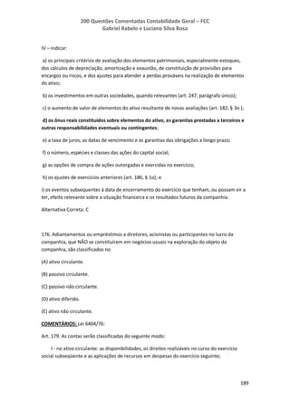 200 Questões Comentadas Contabilidade Geral – FCC
Gabriel Rabelo e Luciano Silva Rosa
189
IV – indicar:
a) os principais critérios de avaliação dos elementos patrimoniais, especialmente estoques,
dos cálculos de depreciação, amortização e exaustão, de constituição de provisões para
encargos ou riscos, e dos ajustes para atender a perdas prováveis na realização de elementos
do ativo;
b) os investimentos em outras sociedades, quando relevantes (art. 247, parágrafo único);
c) o aumento de valor de elementos do ativo resultante de novas avaliações (art. 182, § 3o );
d) os ônus reais constituídos sobre elementos do ativo, as garantias prestadas a terceiros e
outras responsabilidades eventuais ou contingentes;
e) a taxa de juros, as datas de vencimento e as garantias das obrigações a longo prazo;
f) o número, espécies e classes das ações do capital social;
g) as opções de compra de ações outorgadas e exercidas no exercício;
h) os ajustes de exercícios anteriores (art. 186, § 1o); e
i) os eventos subsequentes à data de encerramento do exercício que tenham, ou possam vir a
ter, efeito relevante sobre a situação financeira e os resultados futuros da companhia.
Alternativa Correta: C
176. Adiantamentos ou empréstimos a diretores, acionistas ou participantes no lucro da
companhia, que NÃO se constituírem em negócios usuais na exploração do objeto da
companhia, são classificados no
(A) ativo circulante.
(B) passivo circulante.
(C) passivo não circulante.
(D) ativo diferido.
(E) ativo não circulante.
COMENTÁRIOS: Lei 6404/76:
Art. 179. As contas serão classificadas do seguinte modo:
I - no ativo circulante: as disponibilidades, os direitos realizáveis no curso do exercício
social subseqüente e as aplicações de recursos em despesas do exercício seguinte;
 