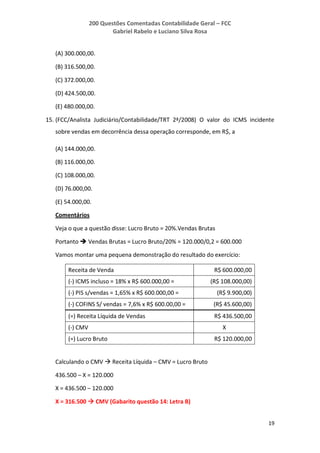200 Questões Comentadas Contabilidade Geral – FCC
Gabriel Rabelo e Luciano Silva Rosa
19
(A) 300.000,00.
(B) 316.500,00.
(C) 372.000,00.
(D) 424.500,00.
(E) 480.000,00.
15. (FCC/Analista Judiciário/Contabilidade/TRT 2ª/2008) O valor do ICMS incidente
sobre vendas em decorrência dessa operação corresponde, em R$, a
(A) 144.000,00.
(B) 116.000,00.
(C) 108.000,00.
(D) 76.000,00.
(E) 54.000,00.
Comentários
Veja o que a questão disse: Lucro Bruto = 20%.Vendas Brutas
Portanto  Vendas Brutas = Lucro Bruto/20% = 120.000/0,2 = 600.000
Vamos montar uma pequena demonstração do resultado do exercício:
Receita de Venda R$ 600.000,00
(-) ICMS incluso = 18% x R$ 600.000,00 = (R$ 108.000,00)
(-) PIS s/vendas = 1,65% x R$ 600.000,00 = (R$ 9.900,00)
(-) COFINS S/ vendas = 7,6% x R$ 600.00,00 = (R$ 45.600,00)
(=) Receita Líquida de Vendas R$ 436.500,00
(-) CMV X
(=) Lucro Bruto R$ 120.000,00
Calculando o CMV  Receita Líquida – CMV = Lucro Bruto
436.500 – X = 120.000
X = 436.500 – 120.000
X = 316.500  CMV (Gabarito questão 14: Letra B)
 