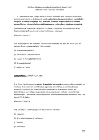 200 Questões Comentadas Contabilidade Geral – FCC
Gabriel Rabelo e Luciano Silva Rosa
190
II - no ativo realizável a longo prazo: os direitos realizáveis após o término do exercício
seguinte, assim como os derivados de vendas, adiantamentos ou empréstimos a sociedades
coligadas ou controladas (artigo 243), diretores, acionistas ou participantes no lucro da
companhia, que não constituírem negócios usuais na exploração do objeto da companhia;
Lembramos que atualmente o Ativo Não Circulante é constituído pelos sub-grupos Ativo
Realizável a Longo Prazo, Investimentos, Imobilizado e Intangível.
Alternativa correta: E
177. A contrapartida dos aumentos e diminuições verificados em itens dos ativos e/ou dos
passivos decorrentes da avaliação é denominada
(A) Reserva de Reavaliação.
(B) Resultado de Exercícios Futuros.
(C) Ajustes de Avaliação Patrimonial.
(D) Reserva de Capital.
(E) Ganhos de Capital.
COMENTÁRIOS: Lei 6404/76, art. 182;
§ 3o Serão classificadas como ajustes de avaliação patrimonial, enquanto não computadas no
resultado do exercício em obediência ao regime de competência, as contrapartidas de
aumentos ou diminuições de valor atribuídos a elementos do ativo e do passivo, em
decorrência da sua avaliação a valor justo, nos casos previstos nesta Lei ou, em normas
expedidas pela Comissão de Valores Mobiliários, com base na competência conferida pelo § 3o
do art. 177 desta Lei.
Alternativa Correta: C
178. O Fundo de Comércio adquirido é evidenciado em conta
(A) intangível.
(B) de resultados de exercícios futuros.
(C) diferido.
(D) imobilizado.
 