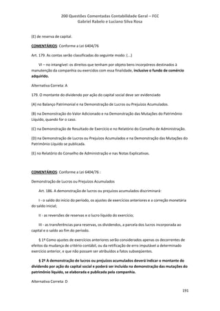 200 Questões Comentadas Contabilidade Geral – FCC
Gabriel Rabelo e Luciano Silva Rosa
191
(E) de reserva de capital.
COMENTÁRIOS: Conforme a Lei 6404/76
Art. 179. As contas serão classificadas do seguinte modo: (...)
VI – no intangível: os direitos que tenham por objeto bens incorpóreos destinados à
manutenção da companhia ou exercidos com essa finalidade, inclusive o fundo de comércio
adquirido.
Alternativa Correta: A
179. O montante do dividendo por ação do capital social deve ser evidenciado
(A) no Balanço Patrimonial e na Demonstração de Lucros ou Prejuízos Acumulados.
(B) na Demonstração do Valor Adicionado e na Demonstração das Mutações do Patrimônio
Líquido, quando for o caso.
(C) na Demonstração de Resultado de Exercício e no Relatório do Conselho de Administração.
(D) na Demonstração de Lucros ou Prejuízos Acumulados e na Demonstração das Mutações do
Patrimônio Líquido se publicada.
(E) no Relatório do Conselho de Administração e nas Notas Explicativas.
COMENTÁRIOS: Conforme a Lei 6404/76 :
Demonstração de Lucros ou Prejuízos Acumulados
Art. 186. A demonstração de lucros ou prejuízos acumulados discriminará:
I - o saldo do início do período, os ajustes de exercícios anteriores e a correção monetária
do saldo inicial;
II - as reversões de reservas e o lucro líquido do exercício;
III - as transferências para reservas, os dividendos, a parcela dos lucros incorporada ao
capital e o saldo ao fim do período.
§ 1º Como ajustes de exercícios anteriores serão considerados apenas os decorrentes de
efeitos da mudança de critério contábil, ou da retificação de erro imputável a determinado
exercício anterior, e que não possam ser atribuídos a fatos subseqüentes.
§ 2º A demonstração de lucros ou prejuízos acumulados deverá indicar o montante do
dividendo por ação do capital social e poderá ser incluída na demonstração das mutações do
patrimônio líquido, se elaborada e publicada pela companhia.
Alternativa Correta: D
 