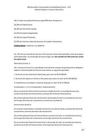 200 Questões Comentadas Contabilidade Geral – FCC
Gabriel Rabelo e Luciano Silva Rosa
192
180. O saldo acumulado da Reserva Legal NÃO deve ultrapassar a
(A) 20% do Capital Social.
(B) 20% do Patrimônio Líquido.
(C) 25% do Capital Integralizado.
(D) 30% do Capital Realizado.
(E) 50% do total dos saldos das Reservas de Capital e Estatutárias.
COMENTÁRIOS: Conforme a Lei 6404/76 :
Art. 193. Do lucro líquido do exercício, 5% (cinco por cento) serão aplicados, antes de qualquer
outra destinação, na constituição da reserva legal, que não excederá de 20% (vinte por cento)
do capital social.
Alternativa Correta: A
181. A empresa Virtual S.A. enquadrada no conceito de empresa de grande porte e obrigada a
elaborar a demonstração de fluxo de caixa realizou as seguintes operações:
I. Venda de veículo, totalmente depreciado, pelo valor de R$ 20.000,00;
II. Aumento de Capital em dinheiro, feito pelos seus sócios no valor de R$ 100.000,00;
III. Empréstimos concedidos a empresas do grupo no valor de R$ 15.000,00.
As operações I, II, e III, correspondem, respectivamente,
(A) ao aumento das fontes de financiamento e adição do valor no resultado do exercício;
aumento das fontes de financiamento; aumento das fontes de financiamento.
(B) a diminuição das fontes de investimento e diminuição do valor no resultado do exercício;
diminuição das fontes de investimento; aumento do resultado do
exercício para ajustá-lo.
(C) ao ajuste aumentando o resultado do exercício no valor da venda; aumento das fontes de
investimento; aumento das fontes de investimento.
(D) a diminuição das fontes de financiamento e aumento do valor no resultado do exercício;
diminuição das fontes de investimento; diminuição das fontes de investimento.
(E) ao aumento das fontes de investimento e diminuição do valor no resultado do exercício;
aumento das fontes de financiamento; diminuição das fontes de financiamento.
 