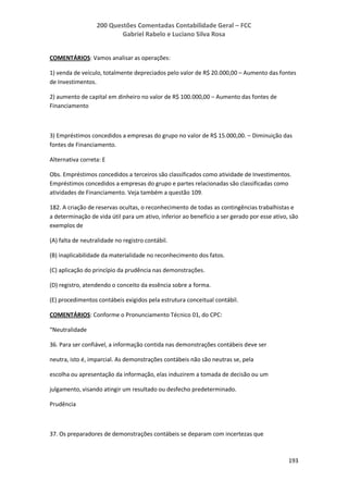 200 Questões Comentadas Contabilidade Geral – FCC
Gabriel Rabelo e Luciano Silva Rosa
193
COMENTÁRIOS: Vamos analisar as operações:
1) venda de veículo, totalmente depreciados pelo valor de R$ 20.000,00 – Aumento das fontes
de Investimentos.
2) aumento de capital em dinheiro no valor de R$ 100.000,00 – Aumento das fontes de
Financiamento
3) Empréstimos concedidos a empresas do grupo no valor de R$ 15.000,00. – Diminuição das
fontes de Financiamento.
Alternativa correta: E
Obs. Empréstimos concedidos a terceiros são classificados como atividade de Investimentos.
Empréstimos concedidos a empresas do grupo e partes relacionadas são classificadas como
atividades de Financiamento. Veja também a questão 109.
182. A criação de reservas ocultas, o reconhecimento de todas as contingências trabalhistas e
a determinação de vida útil para um ativo, inferior ao benefício a ser gerado por esse ativo, são
exemplos de
(A) falta de neutralidade no registro contábil.
(B) inaplicabilidade da materialidade no reconhecimento dos fatos.
(C) aplicação do princípio da prudência nas demonstrações.
(D) registro, atendendo o conceito da essência sobre a forma.
(E) procedimentos contábeis exigidos pela estrutura conceitual contábil.
COMENTÁRIOS: Conforme o Pronunciamento Técnico 01, do CPC:
“Neutralidade
36. Para ser confiável, a informação contida nas demonstrações contábeis deve ser
neutra, isto é, imparcial. As demonstrações contábeis não são neutras se, pela
escolha ou apresentação da informação, elas induzirem a tomada de decisão ou um
julgamento, visando atingir um resultado ou desfecho predeterminado.
Prudência
37. Os preparadores de demonstrações contábeis se deparam com incertezas que
 