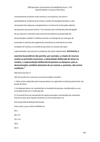 200 Questões Comentadas Contabilidade Geral – FCC
Gabriel Rabelo e Luciano Silva Rosa
194
inevitavelmente envolvem certos eventos e circunstâncias, tais como a
possibilidade de recebimento de contas a receber de liquidação duvidosa, a vida
útil provável das máquinas e equipamentos e o número de reclamações cobertas
por garantias que possam ocorrer. Tais incertezas são reconhecidas pela divulgação
da sua natureza e extensão e pelo exercício de prudência na preparação das
demonstrações contábeis. Prudência consiste no emprego de um certo grau de
precaução no exercício dos julgamentos necessários às estimativas em certas
condições de incerteza, no sentido de que ativos ou receitas não sejam
superestimados e que passivos ou despesas não sejam subestimados. Entretanto, o
exercício da prudência não permite, por exemplo, a criação de reservas
ocultas ou provisões excessivas, a subavaliação deliberada de ativos ou
receitas, a superavaliação deliberada de passivos ou despesas, pois as
demonstrações contábeis deixariam de ser neutras e, portanto, não seriam
confiáveis.”
Alternativa Correta: A
183. De acordo com a estrutura conceitual contábil, considere:
I. Todos os bens adquiridos pela empresa devem ser registrados no balanço patrimonial, nos
grupos de ativos.
II. As despesas devem ser reconhecidas no resultado da empresa, considerando-se a sua
associação direta com a receita gerada.
III. O conceito físico de manutenção de capital pressupõe a manutenção dos montantes
financeiros dos ativos líquidos existentes no inicio do período e no
final do período do Balanço Patrimonial.
Está correto o que se afirma APENAS em
(A) I.
(B) I e II.
(C) I e III.
(D) II.
(E) III.
 