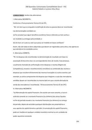200 Questões Comentadas Contabilidade Geral – FCC
Gabriel Rabelo e Luciano Silva Rosa
195
COMENTÁRIOS: Análise das alternativas:
I. Alternativa INCORRETA.
Conforme o Pronunciamento Técnico 01 do CPC,
“83. Um item que se enquadre na definição de ativo ou passivo deve ser reconhecido
nas demonstrações contábeis se:
(a) for provável que algum benefício econômico futuro referente ao item venha a
ser recebido ou entregue pela entidade; e
(b) ele tiver um custo ou valor que possa ser medido em bases confiáveis”
Assim, não são todos os bens adquiridos que devem ser registrados como ativo, mas apenas os
que atenderem às condições acima.
II. Alternativa CORRETA.
“95. As despesas são reconhecidas na demonstração do resultado com base na
associação direta entre elas e os correspondentes itens de receita. Esse processo,
usualmente chamado de confrontação entre despesas e receitas (Regime de
Competência), envolve o reconhecimento simultâneo ou combinado das receitas e
despesas que resultem diretamente das mesmas transações ou outros eventos; por
exemplo, os vários componentes de despesas que integram o custo das mercadorias
vendidas devem ser reconhecidos na mesma data em que a receita derivada da
venda das mercadorias é reconhecida. “(Pronunciamento Técnico 01 do CPC)
III. Alternativa INCORRETA.
“(a) Manutenção do capital financeiro. De acordo com esse conceito, o lucro é
auferido somente se o montante financeiro (ou dinheiro) dos ativos líquidos
no fim do período excede o seu montante financeiro (ou dinheiro) no começo
do período, depois de excluídas quaisquer distribuições aos proprietários e
seus aportes de capital durante o período. A manutenção do capital financeiro
pode ser medida em qualquer unidade monetária nominal ou em unidades de
poder aquisitivo constante.
 