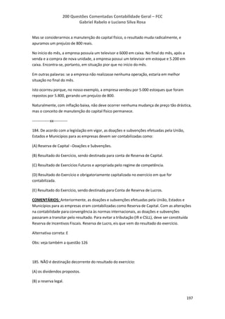 200 Questões Comentadas Contabilidade Geral – FCC
Gabriel Rabelo e Luciano Silva Rosa
197
Mas se considerarmos a manutenção do capital físico, o resultado muda radicalmente, e
apuramos um prejuízo de 800 reais.
No início do mês, a empresa possuía um televisor e 6000 em caixa. No final do mês, após a
venda e a compra de nova unidade, a empresa possui um televisor em estoque e 5.200 em
caixa. Encontra-se, portanto, em situação pior que no início do mês.
Em outras palavras: se a empresa não realizasse nenhuma operação, estaria em melhor
situação no final do mês.
Isto ocorreu porque, no nosso exemplo, a empresa vendeu por 5.000 estoques que foram
repostos por 5.800, gerando um prejuízo de 800.
Naturalmente, com inflação baixa, não deve ocorrer nenhuma mudança de preço tão drástica,
mas o conceito de manutenção do capital físico permanece.
--------------xx-----------
184. De acordo com a legislação em vigor, as doações e subvenções efetuadas pela União,
Estados e Municípios para as empresas devem ser contabilizadas como:
(A) Reserva de Capital −Doações e Subvenções.
(B) Resultado do Exercício, sendo destinada para conta de Reserva de Capital.
(C) Resultado de Exercícios Futuros e apropriada pelo regime de competência.
(D) Resultado do Exercício e obrigatoriamente capitalizada no exercício em que for
contabilizada.
(E) Resultado do Exercício, sendo destinada para Conta de Reserva de Lucros.
COMENTÁRIOS: Anteriormente, as doações e subvenções efetuadas pela União, Estados e
Municípios para as empresas eram contabilizadas como Reserva de Capital. Com as alterações
na contabilidade para convergência às normas internacionais, as doações e subvenções
passaram a transitar pelo resultado. Para evitar a tributação (IR e CSLL), deve ser constituída
Reserva de Incentivos Fiscais. Reserva de Lucro, eis que vem do resultado do exercício.
Alternativa correta: E
Obs: veja também a questão 126
185. NÃO é destinação decorrente do resultado do exercício:
(A) os dividendos propostos.
(B) a reserva legal.
 