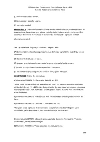 200 Questões Comentadas Contabilidade Geral – FCC
Gabriel Rabelo e Luciano Silva Rosa
198
(C) a reserva de lucros a realizar.
(D) os juros sobre o capital próprio.
(E) o prejuízo contábil.
COMENTÁRIOS: O resultado do exercício deve ser destinado à constituição de Reservas ou ao
pagamento de dividendos e juros sobre o capital próprio. Portanto, a única opção que não é
destinação decorrente do resultado do exercício é a alternativa E – o prejuízo contábil.
Alternativa correta: E
186. De acordo com a legislação societária a empresa deve
(A) destinar totalmente os lucros para as reservas de lucros, capitalizá-los ou distribuí-los aos
acionistas.
(B) distribuir todo o lucro aos sócios.
(C) absorver os prejuízos pelas reservas de lucros ou pelo capital social, sempre
(D) manter os prejuízos em reserva de prejuízos a compensar.
(E) reclassificar os prejuízos para uma conta de ativo, após o intangível.
COMENTÁRIOS: Análise das alternativas:
A) Alternativa CORRETA. Conforme a Lei 6404/76, art. 202:
“6o Os lucros não destinados nos termos dos arts. 193 a 197 deverão ser distribuídos como
dividendos”. Os art. 193 a 197 tratam da constituição das reservas de lucro. Assim, o lucro que
não for capitalizado e nem destinado à constituição de reserva de lucro, deve ser distribuído
como dividendos.
B) Alternativa INCORRETA. Parte do lucro deve ser destinado à constituição das reservas de
lucro.
C) Alternativa INCORRETA. Conforme a Lei 6404/76, art. 189:
“Parágrafo único. o prejuízo do exercício será obrigatoriamente absorvido pelos lucros
acumulados, pelas reservas de lucros e pela reserva legal, nessa ordem”.
D) Alternativa INCORRETA. Não existe a reserva citada. O prejuízo fica na conta “Prejuízos
Acumulados”, até a sua compensação.
E) Alternativa INCORRETA. Veja a resposta à alternativa anterior.
 