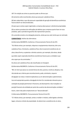 200 Questões Comentadas Contabilidade Geral – FCC
Gabriel Rabelo e Luciano Silva Rosa
199
187. Em relação aos ativos ou passivos pode-se afirmar que:
(A) somente serão reconhecidos ativos que possuam substância física.
(B) bens adquiridos e que não possuam capacidade de geração de benefícios econômicos
futuros devem ser desconsiderados.
(C) para que os ativos sejam registrados a empresa deve possuir o direito de propriedade.
(D) os valores prováveis de retificações de defeitos que a empresa queira fazer em seus
produtos, após o período de garantia não representam passivos.
(E) a provisão envolve uma obrigação presente, ainda que seu valor tenha que ser estimado
COMENTÁRIOS: Análise das alternativas:
A) Alternativa INCORRETA. Conforme o Pronunciamento Técnico 01 do CPC:
“56. Muitos ativos, por exemplo, máquinas e equipamentos industriais, têm uma
substância física. Entretanto, substância física não é essencial à existência de um
ativo; dessa forma, as patentes e direitos autorais, por exemplo, são ativos, desde
que deles sejam esperados benefícios econômicos futuros para a entidade e que
eles sejam por ela controlados. “
Os ativos sem substância física são classificados no Intangível.
B) Alternativa INCORRETA. Conforme o Pronunciamento Técnico 01 do CPC:
“88. Um item que possui as características de ativo, passivo, receita ou despesa, mas
não atende aos critérios para reconhecimento, pode, entretanto, requerer
divulgação nas notas e material explicativos ou em demonstrações suplementares.
Isso será apropriado quando a divulgação do item for considerada relevante para a
avaliação da posição patrimonial e financeira, do desempenho e das mutações na
posição financeira da entidade por parte dos usuários das demonstrações contábeis.’
Assim, o bem não pode simplesmente ser “desconsiderado”.
C) Alternativa INCORRETA. Pronunciamento Técnico 01 do CPC:
“57. Muitos ativos, por exemplo, contas a receber e imóveis, estão ligados a direitos
legais, inclusive o direito de propriedade. Ao determinar a existência de um ativo,
 