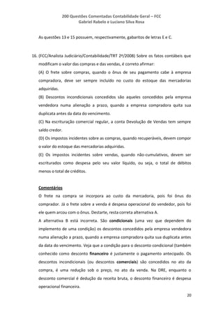 200 Questões Comentadas Contabilidade Geral – FCC
Gabriel Rabelo e Luciano Silva Rosa
20
As questões 13 e 15 possuem, respectivamente, gabaritos de letras E e C.
16. (FCC/Analista Judiciário/Contabilidade/TRT 2ª/2008) Sobre os fatos contábeis que
modificam o valor das compras e das vendas, é correto afirmar:
(A) O frete sobre compras, quando o ônus de seu pagamento cabe à empresa
compradora, deve ser sempre incluído no custo do estoque das mercadorias
adquiridas.
(B) Descontos incondicionais concedidos são aqueles concedidos pela empresa
vendedora numa alienação a prazo, quando a empresa compradora quita sua
duplicata antes da data do vencimento.
(C) Na escrituração comercial regular, a conta Devolução de Vendas tem sempre
saldo credor.
(D) Os impostos incidentes sobre as compras, quando recuperáveis, devem compor
o valor do estoque das mercadorias adquiridas.
(E) Os impostos incidentes sobre vendas, quando não-cumulativos, devem ser
escriturados como despesa pelo seu valor líquido, ou seja, o total de débitos
menos o total de créditos.
Comentários
O frete na compra se incorpora ao custo da mercadoria, pois foi ônus do
comprador. Já o frete sobre a venda é despesa operacional do vendedor, pois foi
ele quem arcou com o ônus. Destarte, resta correta alternativa A.
A alternativa B está incorreta. São condicionais (uma vez que dependem do
implemento de uma condição) os descontos concedidos pela empresa vendedora
numa alienação a prazo, quando a empresa compradora quita sua duplicata antes
da data do vencimento. Veja que a condição para o desconto condicional (também
conhecido como desconto financeiro é justamente o pagamento antecipado. Os
descontos incondicionais (ou descontos comerciais) são concedidos no ato da
compra, é uma redução sob o preço, no ato da venda. Na DRE, enquanto o
desconto comercial é dedução da receita bruta, o desconto financeiro é despesa
operacional financeira.
 