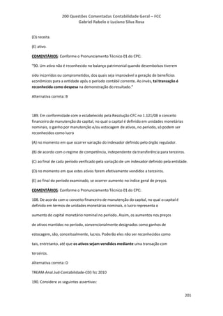 200 Questões Comentadas Contabilidade Geral – FCC
Gabriel Rabelo e Luciano Silva Rosa
201
(D) receita.
(E) ativo.
COMENTÁRIOS: Conforme o Pronunciamento Técnico 01 do CPC:
“90. Um ativo não é reconhecido no balanço patrimonial quando desembolsos tiverem
sido incorridos ou comprometidos, dos quais seja improvável a geração de benefícios
econômicos para a entidade após o período contábil corrente. Ao invés, tal transação é
reconhecida como despesa na demonstração do resultado.”
Alternativa correta: B
189. Em conformidade com o estabelecido pela Resolução CFC no 1.121/08 o conceito
financeiro de manutenção do capital, no qual o capital é definido em unidades monetárias
nominais, o ganho por manutenção e/ou estocagem de ativos, no período, só podem ser
reconhecidos como lucro
(A) no momento em que ocorrer variação do indexador definido pelo órgão regulador.
(B) de acordo com o regime de competência, independente da transferência para terceiros.
(C) ao final de cada período verificado pela variação de um indexador definido pela entidade.
(D) no momento em que estes ativos forem efetivamente vendidos a terceiros.
(E) ao final do período examinado, se ocorrer aumento no índice geral de preços.
COMENTÁRIOS: Conforme o Pronunciamento Técnico 01 do CPC:
108. De acordo com o conceito financeiro de manutenção do capital, no qual o capital é
definido em termos de unidades monetárias nominais, o lucro representa o
aumento do capital monetário nominal no período. Assim, os aumentos nos preços
de ativos mantidos no período, convencionalmente designados como ganhos de
estocagem, são, conceitualmente, lucros. Poderão eles não ser reconhecidos como
tais, entretanto, até que os ativos sejam vendidos mediante uma transação com
terceiros.
Alternativa correta: D
TREAM-Anal.Jud-Contabilidade-C03 fcc 2010
190. Considere as seguintes assertivas:
 
