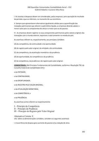 200 Questões Comentadas Contabilidade Geral – FCC
Gabriel Rabelo e Luciano Silva Rosa
202
I. As receitas e despesas devem ser consideradas, pelas empresas, para apuração do resultado
do período a que se referirem, no momento de sua ocorrência.
II. Sempre que apresentarem alternativas igualmente válidas para a quantificação das
mutações patrimoniais que alterem o patrimônio líquido, as empresas deverão adotar o
menor valor para os componentes do ativo e o maior para os do passivo.
III . As empresas devem registrar os seus componentes patrimoniais pelos valores originais das
transações com o mundo exterior, expressos a valor presente na moeda do país.
As assertivas referem-se, respectivamente, aos princípios contábeis
(A) da competência, da continuidade e da oportunidade.
(B) do registro pelo valor original, da entidade e da continuidade.
(C) da competência, da atualização monetária e da prudência.
(D) da oportunidade, da competência e da prudência.
(E) da competência, da prudência e do registro pelo valor original.
COMENTÁRIOS: São Princípios Fundamentais de Contabilidade, conforme a Resolução 750, do
Conselho Federal de Contabilidade (CFC):
o da ENTIDADE;
o da CONTINUIDADE;
o da OPORTUNIDADE;
o do REGISTRO PELO VALOR ORIGINAL;
o da ATUALIZAÇÃO MONETÁRIA;
o da COMPETÊNCIA; e
o da PRUDÊNCIA.
As assertivas acima referem-se respectivamente:
I – Princípio da Competência
II – Princípio da Prudência
III – Princípio do Registro pelo Valor Original
Alternativa Correta: E
191. Sobre as demonstrações contábeis, considere as seguintes assertivas:
I. A ocorrência da despesa gera aumento de passivo e/ou redução de ativo.
 